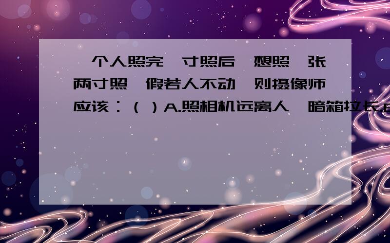 一个人照完一寸照后,想照一张两寸照,假若人不动,则摄像师应该：（）A.照相机远离人,暗箱拉长.B.照相机远离人,暗箱缩短.C.照相机靠近人,暗箱拉长.D.照相机靠近人,暗箱缩短.