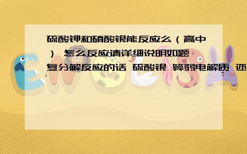 硫酸钾和硝酸银能反应么（高中） 怎么反应请详细说明如题 复分解反应的话 硫酸银 算弱电解质 还是沉淀为什么 详细说明如何反应的 劳驾