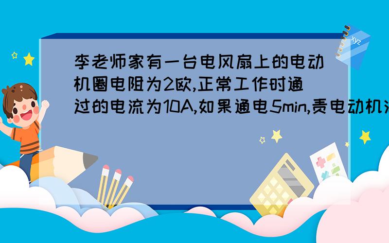 李老师家有一台电风扇上的电动机圈电阻为2欧,正常工作时通过的电流为10A,如果通电5min,责电动机消耗的电能和线圈的热量分别为（ ）