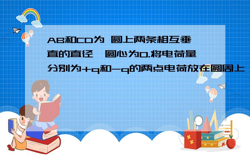 AB和CD为 圆上两条相互垂直的直径,圆心为O.将电荷量分别为+q和-q的两点电荷放在圆周上,其位置关于AB对称且距离等于圆的半径,如图6-2-10所示 ,要使圆心处的电场强度为零 ,可在圆周上在放一