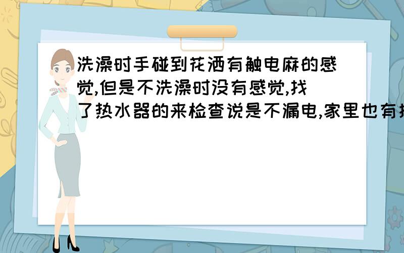 洗澡时手碰到花洒有触电麻的感觉,但是不洗澡时没有感觉,找了热水器的来检查说是不漏电,家里也有接地线,但是洗澡时依然有触电麻的感觉,还请大师帮忙.另外,电力公司来测,说是家里断电