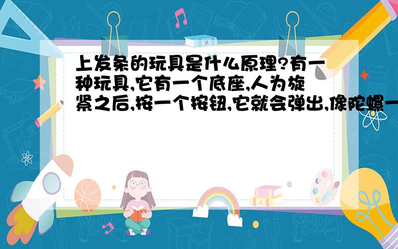 上发条的玩具是什么原理?有一种玩具,它有一个底座,人为旋紧之后,按一个按钮,它就会弹出,像陀螺一样旋转这样的玩具是什么原理的?最好用最简单的话能解释清楚的,4岁孩子能懂的谢谢!