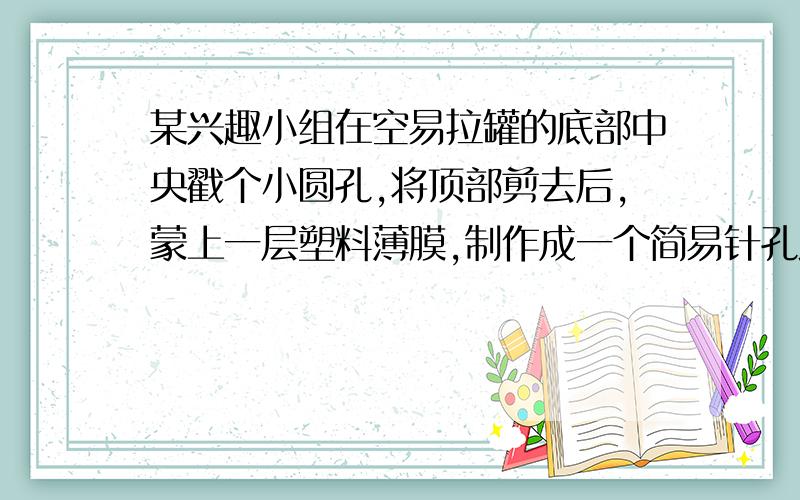 某兴趣小组在空易拉罐的底部中央戳个小圆孔,将顶部剪去后,蒙上一层塑料薄膜,制作成一个简易针孔照相机某兴趣小组在空易拉罐的底部中央戳个小圆孔,将顶部剪去后,蒙上一层塑料薄膜,制