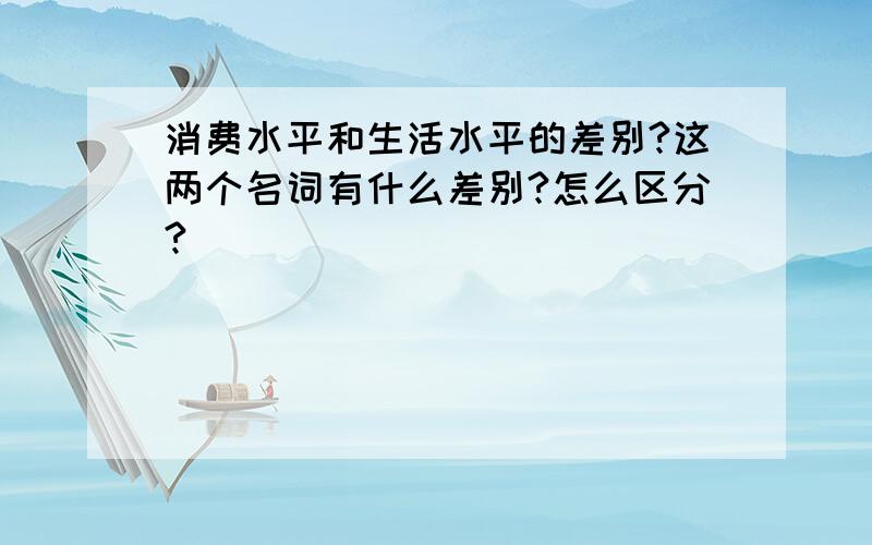 消费水平和生活水平的差别?这两个名词有什么差别?怎么区分?