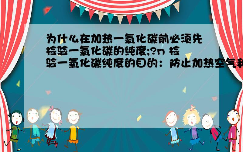 为什么在加热一氧化碳前必须先检验一氧化碳的纯度;?n 检验一氧化碳纯度的目的：防止加热空气和一氧化碳的混合气体引起爆炸。