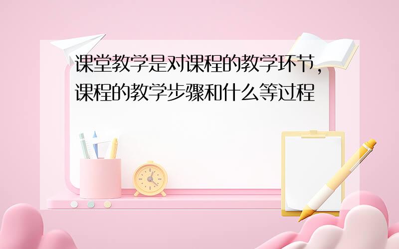 课堂教学是对课程的教学环节,课程的教学步骤和什么等过程