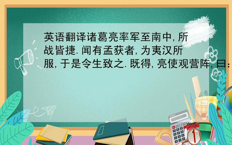 英语翻译诸葛亮率军至南中,所战皆捷.闻有孟获者,为夷汉所服,于是令生致之.既得,亮使观营阵,曰：“此军如何?”获对曰：“向不知虚实,故败.今蒙使观营阵,若止如此,定能胜!”亮笑,心知获