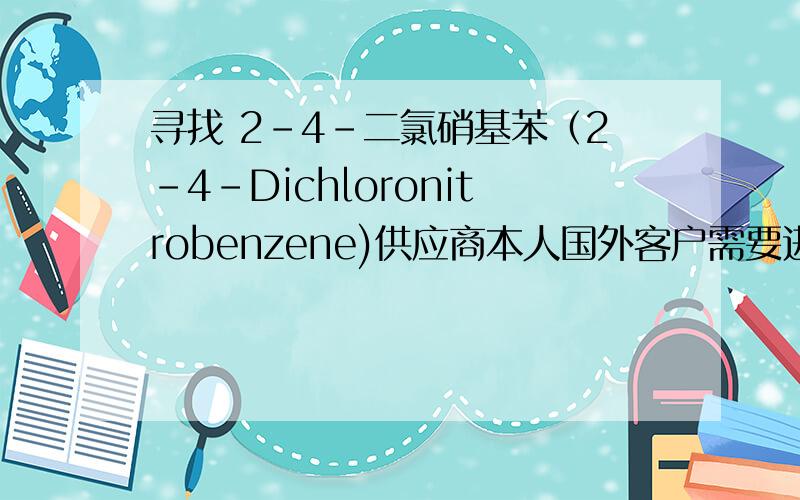 寻找 2-4-二氯硝基苯（2-4-Dichloronitrobenzene)供应商本人国外客户需要进口2-4-二氯硝基苯（2-4-Dichloronitrobenzene）CAS:611-06-3,本人想找能提供大量（吨以上,非试剂级）货物的供应商,有的话请留下联