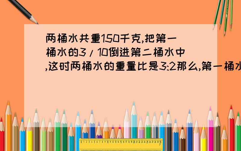 两桶水共重150千克,把第一桶水的3/10倒进第二桶水中,这时两桶水的重量比是3:2那么,第一桶水原来重多少