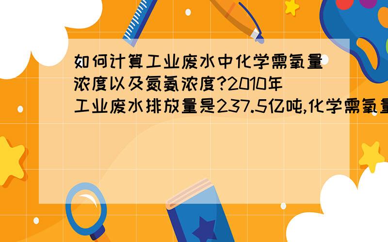 如何计算工业废水中化学需氧量浓度以及氮氨浓度?2010年工业废水排放量是237.5亿吨,化学需氧量排放量434.8万吨,氮氨排放量27.3万吨,请问能计算出化学需氧量浓度 和 氮氨浓度吗?