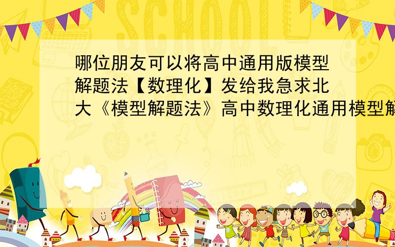 哪位朋友可以将高中通用版模型解题法【数理化】发给我急求北大《模型解题法》高中数理化通用模型解题的资料