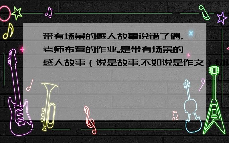 带有场景的感人故事说错了偶，老师布置的作业。是带有场景的感人故事（说是故事，不如说是作文）切记~是作文，不是故事，更不是视频什么的~