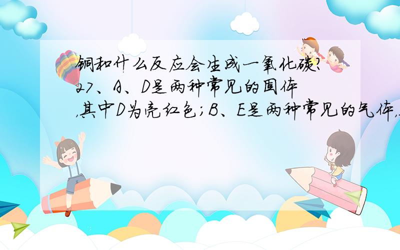 铜和什么反应会生成一氧化碳?27、A、D是两种常见的固体，其中D为亮红色；B、E是两种常见的气体，其中气体E有剧毒。它们之间有如下关系固体A和气体甲反应后生成物有气体B，其中气体B若