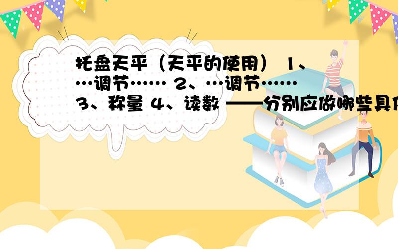 托盘天平（天平的使用） 1、…调节…… 2、…调节…… 3、称量 4、读数 ——分别应做哪些具体的事情?