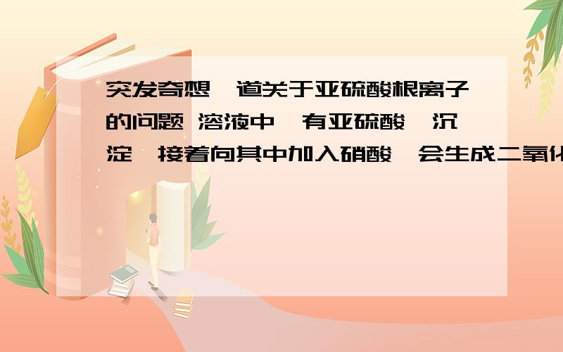 突发奇想一道关于亚硫酸根离子的问题 溶液中,有亚硫酸钡沉淀,接着向其中加入硝酸,会生成二氧化硫气突发奇想一道关于亚硫酸根离子的问题溶液中,有亚硫酸钡沉淀,接着向其中加入硝酸,会