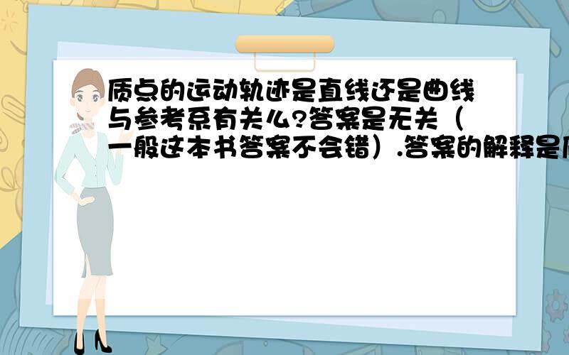 质点的运动轨迹是直线还是曲线与参考系有关么?答案是无关（一般这本书答案不会错）.答案的解释是质点的运动轨迹,是质点所走的路线,只与质点本身有关,与所选参考系无关.觉得无法理解.