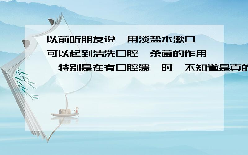 以前听朋友说,用淡盐水漱口,可以起到清洗口腔,杀菌的作用,特别是在有口腔溃疡时,不知道是真的不是?如果能起到上述作用,盐水浓度是用淡一点好呢,还是重一点好呢?