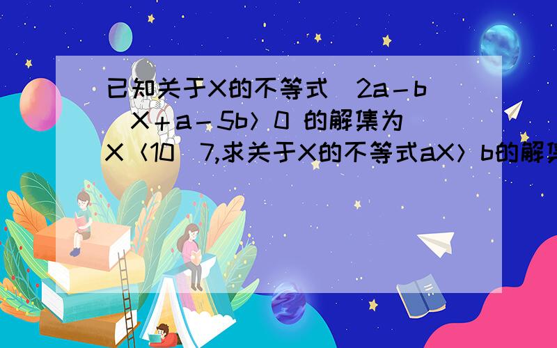 已知关于X的不等式（2a－b）X＋a－5b＞0 的解集为X＜10／7,求关于X的不等式aX＞b的解集.解不等式,得X＜（5b－a）／（2a－b）,由题意,得（5b－a）／（2a－b）＝10／7,解得b＝（3／5）a.由题意,得2a