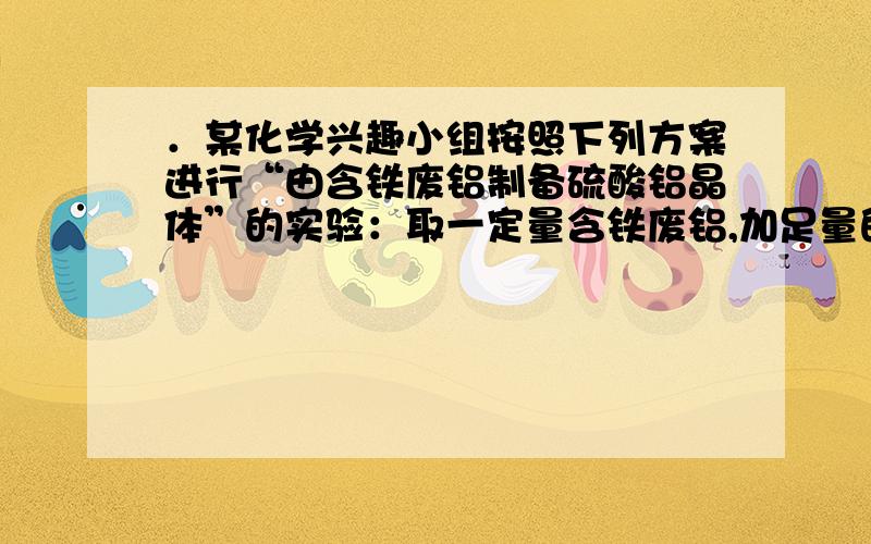 ．某化学兴趣小组按照下列方案进行“由含铁废铝制备硫酸铝晶体”的实验：取一定量含铁废铝,加足量的NaOH溶液,反应完全后过滤.边搅拌边向溶液中滴加稀硫酸至溶液pH=8～9,静置、过滤、洗