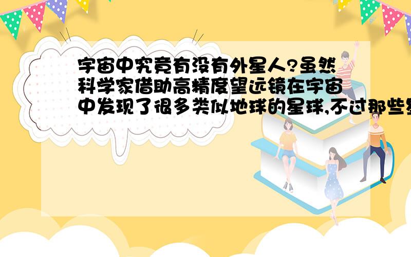 宇宙中究竟有没有外星人?虽然科学家借助高精度望远镜在宇宙中发现了很多类似地球的星球,不过那些星球都不适合人类居住.比如说大气层太薄,或是全部是海洋的.但是,不适合人类居住并不