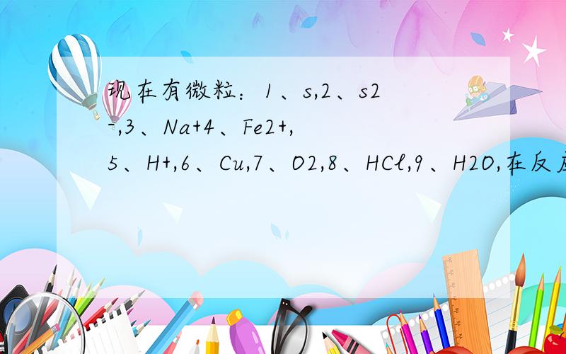 现在有微粒：1、s,2、s2-,3、Na+4、Fe2+,5、H+,6、Cu,7、O2,8、HCl,9、H2O,在反应中氧化性,和还原性