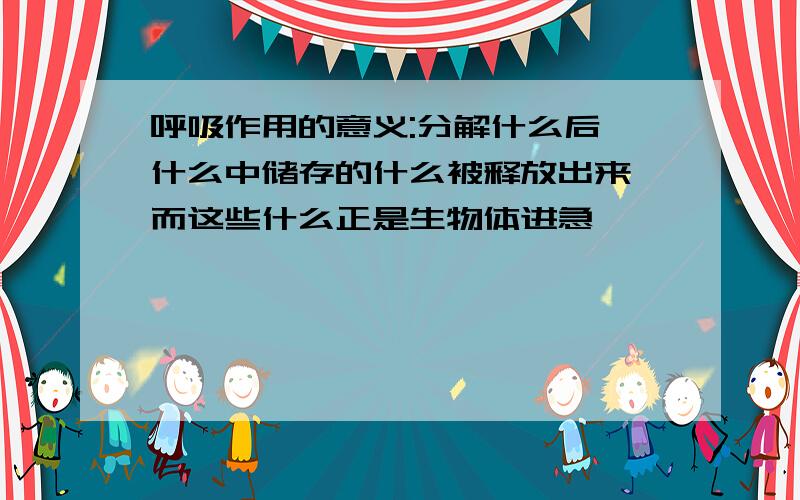 呼吸作用的意义:分解什么后,什么中储存的什么被释放出来,而这些什么正是生物体进急、