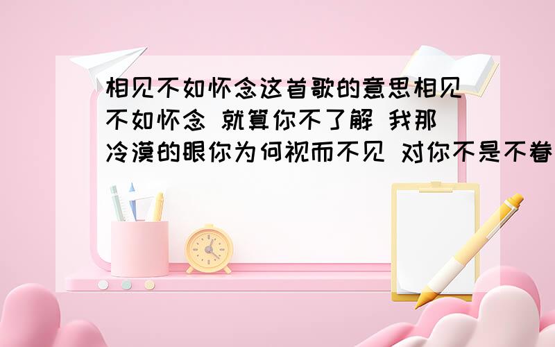 相见不如怀念这首歌的意思相见不如怀念 就算你不了解 我那冷漠的眼你为何视而不见 对你不是不眷恋 也许心情已改变 被你拥抱的感觉开始像个冬天 我才发现你我已活在不同的世界 放了我