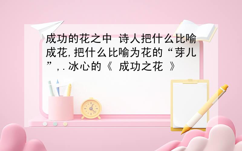 成功的花之中 诗人把什么比喻成花,把什么比喻为花的“芽儿”,.冰心的《 成功之花 》