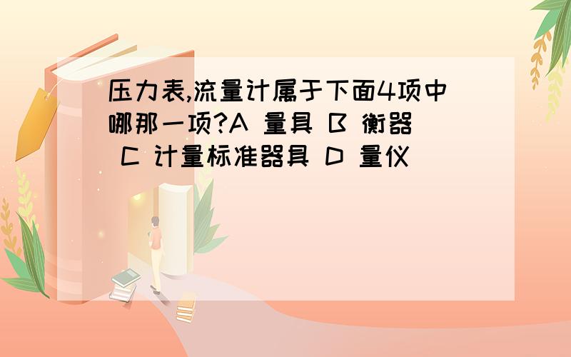 压力表,流量计属于下面4项中哪那一项?A 量具 B 衡器 C 计量标准器具 D 量仪