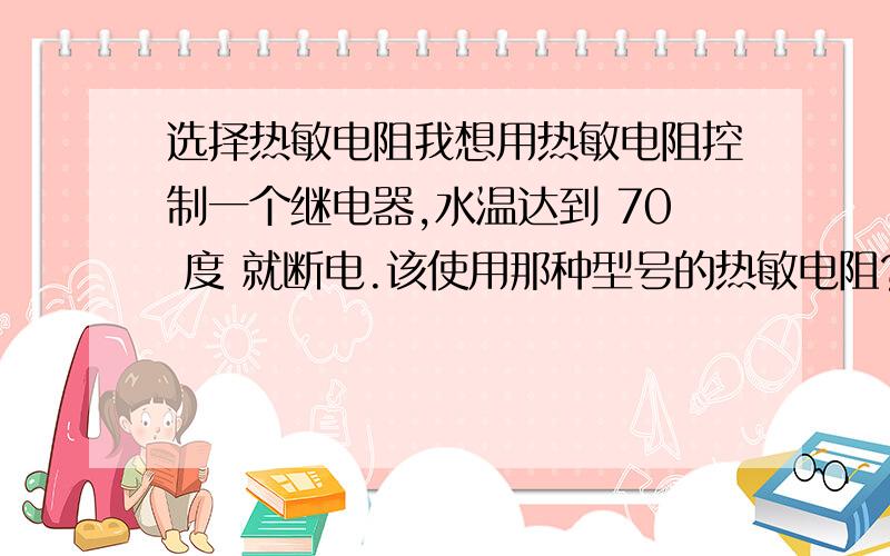 选择热敏电阻我想用热敏电阻控制一个继电器,水温达到 70 度 就断电.该使用那种型号的热敏电阻?精确度达到几度的那种