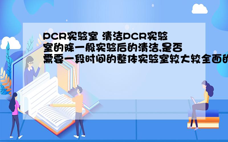 PCR实验室 清洁PCR实验室的除一般实验后的清洁,是否需要一段时间的整体实验室较大较全面的清洁?频率大概是多少?大概做多少的样本量需要做一次整体的清洁