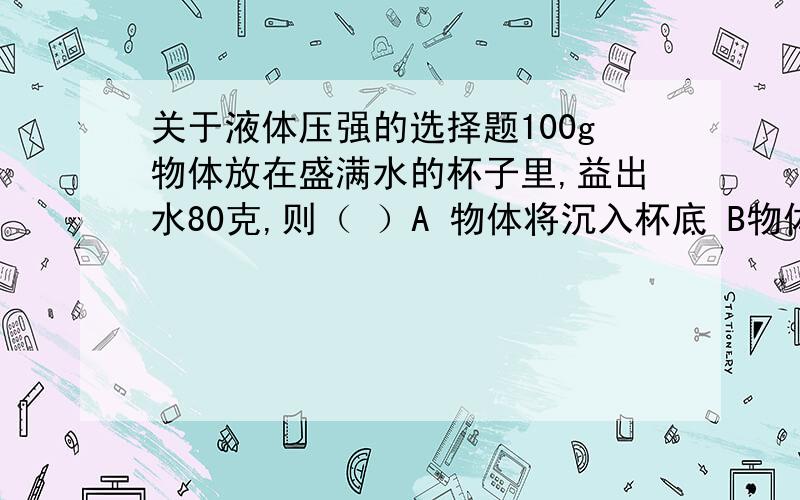 关于液体压强的选择题100g物体放在盛满水的杯子里,益出水80克,则（ ）A 物体将沉入杯底 B物体将浮出水面 C物体将悬浮在水中 D无法确定一均匀实心物体恰好能浮在水中,如果截去一半,则另一