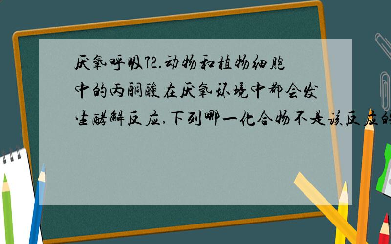 厌氧呼吸72．动物和植物细胞中的丙酮酸在厌氧环境中都会发生酵解反应,下列哪一化合物不是该反应的直接产物（   ） A．乙醇         B．NAD+       C．乳酸         D．CO2那乙醇呢     到底是选什