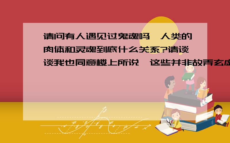 请问有人遇见过鬼魂吗,人类的肉体和灵魂到底什么关系?请谈谈我也同意楼上所说,这些并非故弄玄虚,而且英国生命学家一直在研究和证明人的灵魂和肉体的关系,他们通过各种特殊实验去研