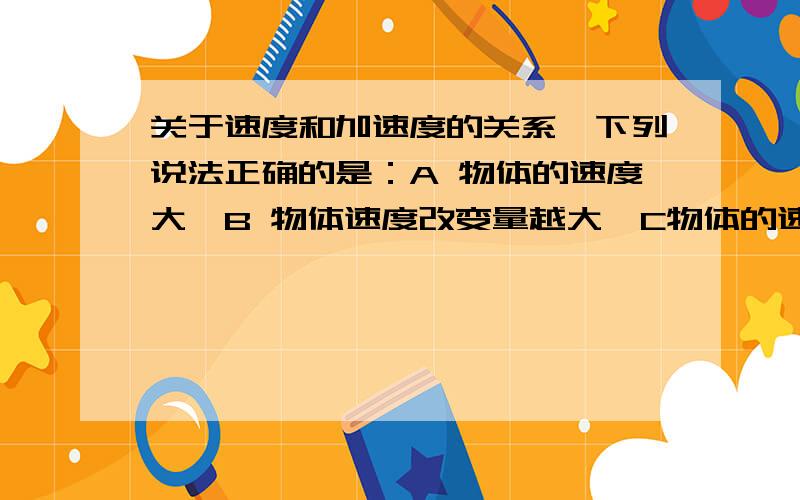 关于速度和加速度的关系,下列说法正确的是：A 物体的速度大,B 物体速度改变量越大,C物体的速度改变越快加速度越大 D物体速度为0时加速度必为0