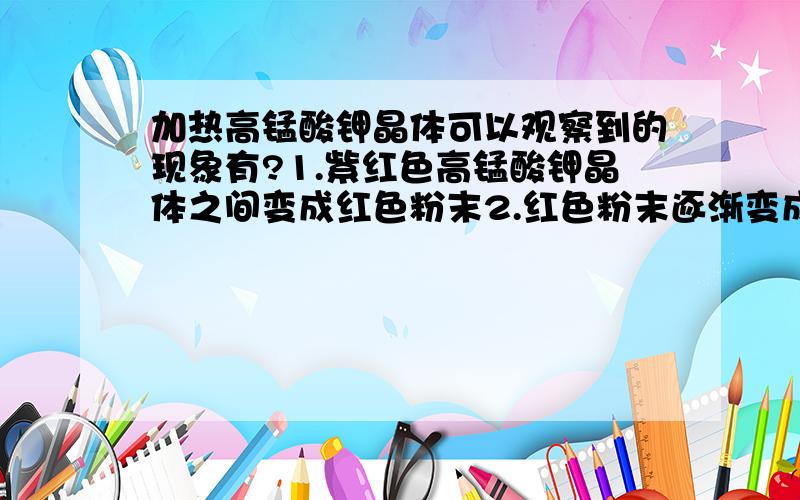 加热高锰酸钾晶体可以观察到的现象有?1.紫红色高锰酸钾晶体之间变成红色粉末2.红色粉末逐渐变成绿色粉末3.红色粉末逐渐变成黑色粉末4.产生无色气体能使带火星木条复燃5.生成一种可燃