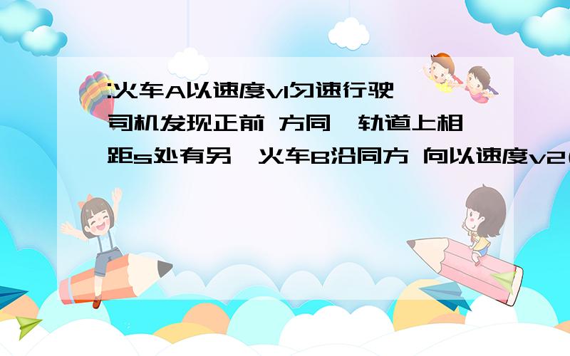 :火车A以速度v1匀速行驶,司机发现正前 方同一轨道上相距s处有另一火车B沿同方 向以速度v2(对地,且v2〈v1〉做匀速运动,A 车司机立即以加速度(绝对值)a紧急刹车,为 使两车不相撞,a应满足什么