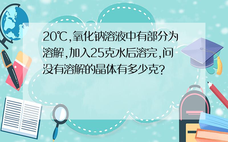 20℃,氧化钠溶液中有部分为溶解,加入25克水后溶完,问没有溶解的晶体有多少克?