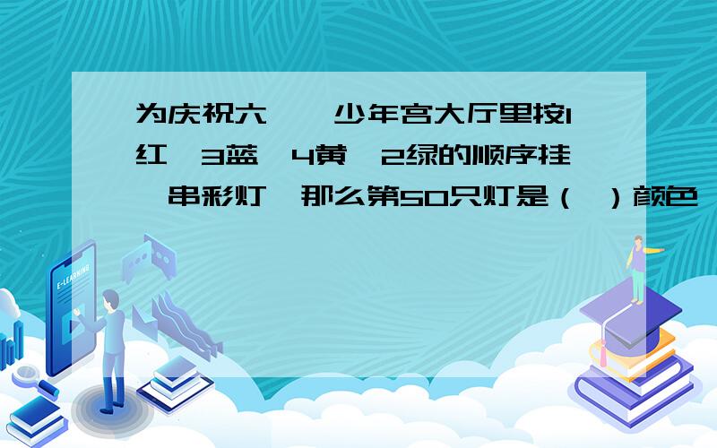 为庆祝六一,少年宫大厅里按1红,3蓝,4黄,2绿的顺序挂一串彩灯,那么第50只灯是（ ）颜色,第17只蓝灯是从头起第（ ）只