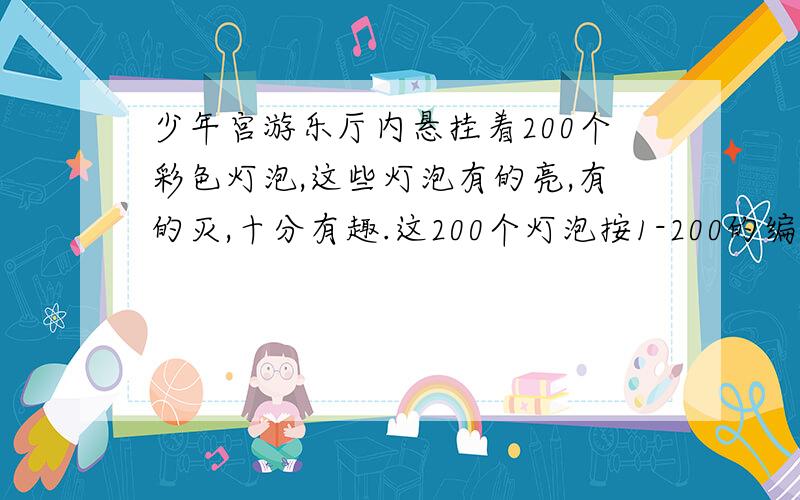 少年宫游乐厅内悬挂着200个彩色灯泡,这些灯泡有的亮,有的灭,十分有趣.这200个灯泡按1-200的编号……少年宫游乐厅内悬挂着200个彩色灯泡,这些灯泡有的亮,有的灭,十分有趣.这200个灯泡按1-200