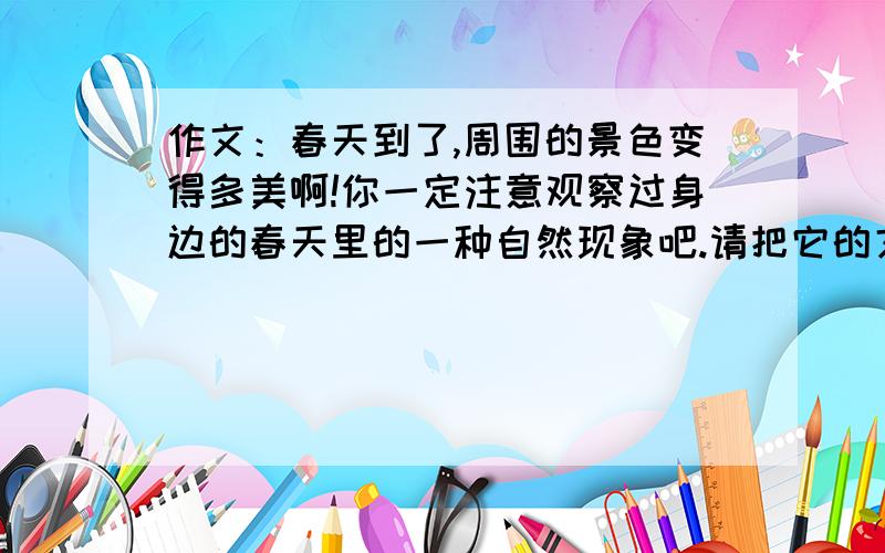 作文：春天到了,周围的景色变得多美啊!你一定注意观察过身边的春天里的一种自然现象吧.请把它的文化特点写出来.是写作文哦!