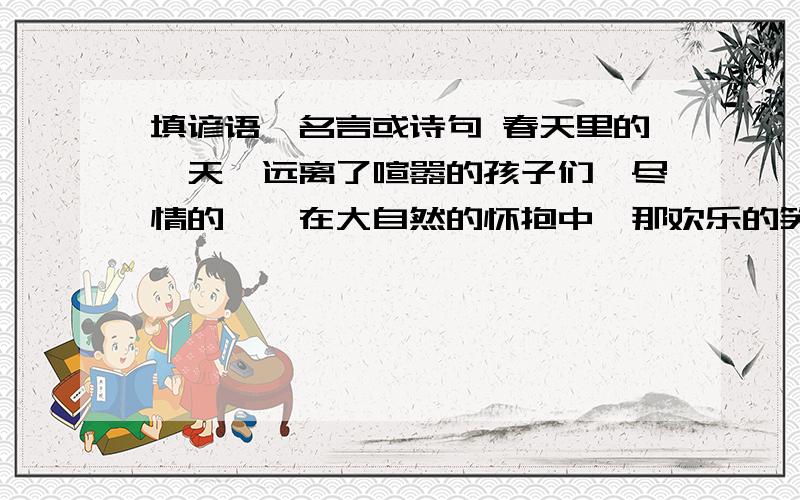 填谚语、名言或诗句 春天里的一天,远离了喧嚣的孩子们,尽情的徜徉在大自然的怀抱中,那欢乐的笑声引得游春天里的一天,远离了喧嚣的孩子们,尽情的徜徉在大自然的怀抱中,那欢乐的笑声引