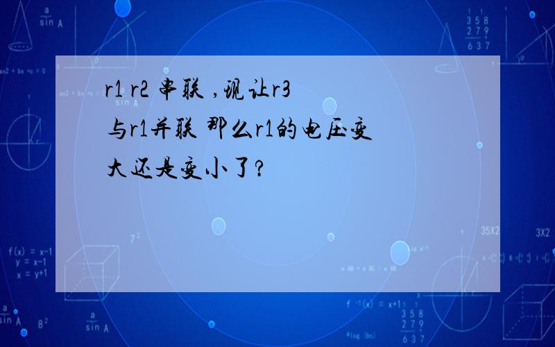 r1 r2 串联 ,现让r3与r1并联 那么r1的电压变大还是变小了?