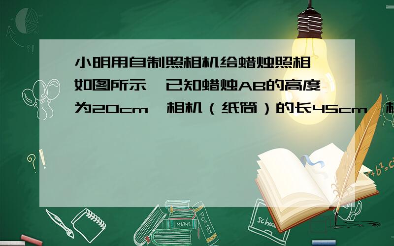 小明用自制照相机给蜡烛照相,如图所示,已知蜡烛AB的高度为20cm,相机（纸筒）的长45cm,相机筒口的直径CD为15cm,求照相机的针孔到蜡烛AB的距离.