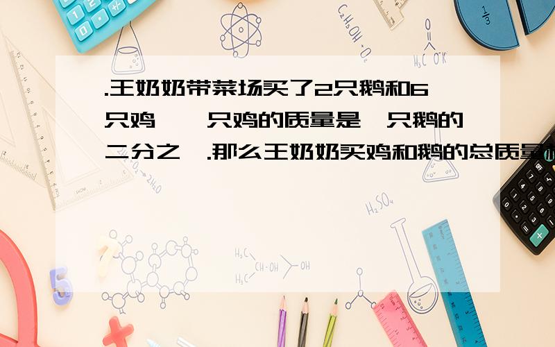 .王奶奶带菜场买了2只鹅和6只鸡,一只鸡的质量是一只鹅的二分之一.那么王奶奶买鸡和鹅的总质量相当于（