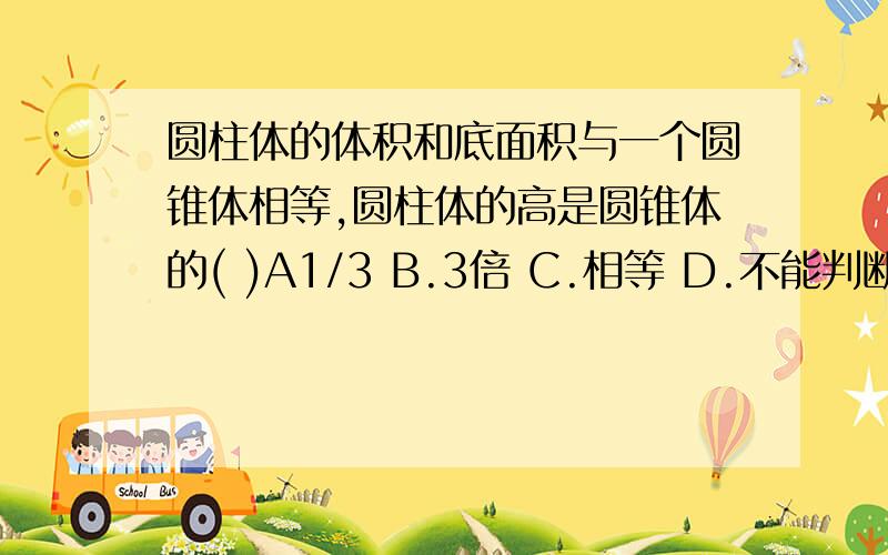 圆柱体的体积和底面积与一个圆锥体相等,圆柱体的高是圆锥体的( )A1/3 B.3倍 C.相等 D.不能判断3.圆柱体的底面半径和高都扩大3倍,它的体积扩大的倍数是：( )　A.3 B.6 C.9 D.273.圆柱体的体积和底