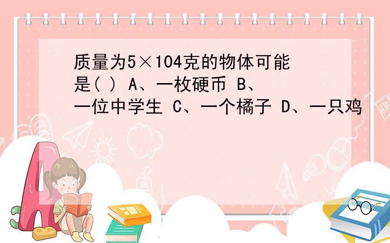 质量为5×104克的物体可能是( ) A、一枚硬币 B、一位中学生 C、一个橘子 D、一只鸡