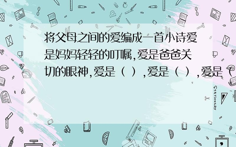 将父母之间的爱编成一首小诗爱是妈妈轻轻的叮嘱,爱是爸爸关切的眼神,爱是（ ）,爱是（ ）,爱是（ ）,爱是（ ）