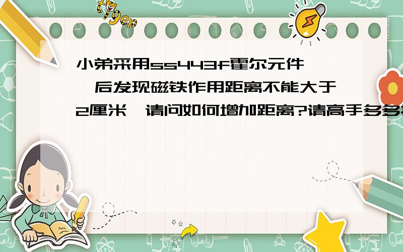 小弟采用ss443f霍尔元件,后发现磁铁作用距离不能大于2厘米,请问如何增加距离?请高手多多指教,推荐小弟几款灵敏度比ss443f更高的单极开关型霍尔元件.此外,增加电流能提高作用距离吗?