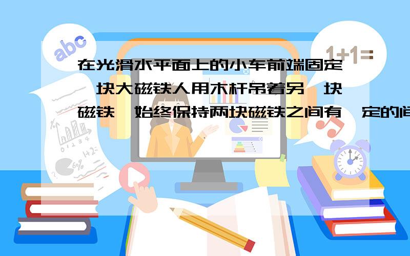 在光滑水平面上的小车前端固定一块大磁铁人用木杆吊着另一块磁铁,始终保持两块磁铁之间有一定的间隙且不变,则小车的运动状态是 匀速直线运动 或 静止下面问：匀速直线运动倒是理解